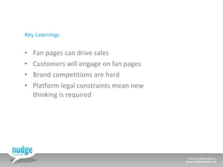 Key Learnings <ul><li>Fan pages can drive sales </li></ul><ul><li>Customers will engage on fan pages </li></ul><ul><li>Bra...