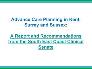 Advance Care Planning in Kent,
Surrey and Sussex:
A Report and Recommendations
from the South East Coast Clinical
Senate
 
