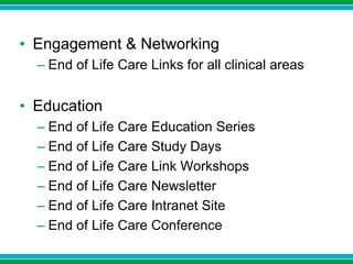 • Engagement & Networking
– End of Life Care Links for all clinical areas
• Education
– End of Life Care Education Series
– End of Life Care Study Days
– End of Life Care Link Workshops
– End of Life Care Newsletter
– End of Life Care Intranet Site
– End of Life Care Conference
 