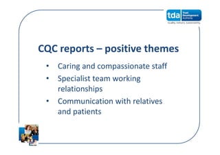 CQC reports – positive themes
• Caring and compassionate staff
• Specialist team working 
relationships
• Communication with relatives 
and patients
 