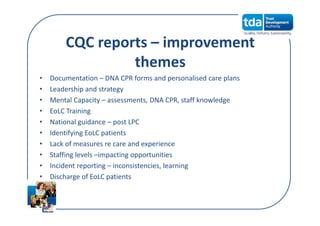 CQC reports – improvement 
themes
• Documentation – DNA CPR forms and personalised care plans
• Leadership and strategy
• Mental Capacity – assessments, DNA CPR, staff knowledge
• EoLC Training
• National guidance – post LPC
• Identifying EoLC patients
• Lack of measures re care and experience
• Staffing levels –impacting opportunities
• Incident reporting – inconsistencies, learning
• Discharge of EoLC patients
 