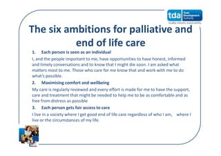 The six ambitions for palliative and 
end of life care
1. Each person is seen as an individual
I, and the people important to me, have opportunities to have honest, informed 
and timely conversations and to know that I might die soon. I am asked what 
matters most to me. Those who care for me know that and work with me to do 
what’s possible.
2. Maximising comfort and wellbeing
My care is regularly reviewed and every effort is made for me to have the support, 
care and treatment that might be needed to help me to be as comfortable and as 
free from distress as possible
3. Each person gets fair access to care
I live in a society where I get good end of life care regardless of who I am,    where I 
live or the circumstances of my life.
 