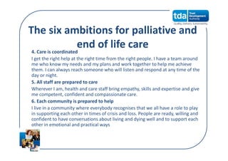 The six ambitions for palliative and 
end of life care4. Care is coordinated
I get the right help at the right time from the right people. I have a team around 
me who know my needs and my plans and work together to help me achieve 
them. I can always reach someone who will listen and respond at any time of the 
day or night.
5. All staff are prepared to care
Wherever I am, health and care staff bring empathy, skills and expertise and give 
me competent, confident and compassionate care.
6. Each community is prepared to help
I live in a community where everybody recognises that we all have a role to play 
in supporting each other in times of crisis and loss. People are ready, willing and 
confident to have conversations about living and dying well and to support each 
other in emotional and practical ways
 