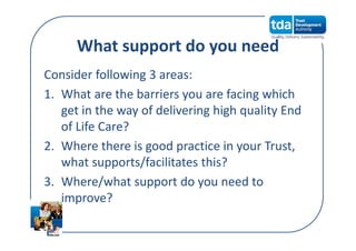 What support do you need
Consider following 3 areas:
1. What are the barriers you are facing which 
get in the way of delivering high quality End 
of Life Care?
2. Where there is good practice in your Trust, 
what supports/facilitates this?
3. Where/what support do you need to 
improve?
 