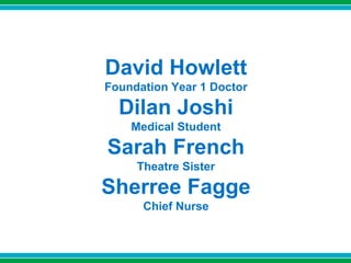 David Howlett
Foundation Year 1 Doctor
Dilan Joshi
Medical Student
Sarah French
Theatre Sister
Sherree Fagge
Chief Nurse
 