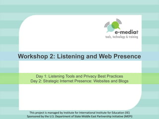 Workshop 2: Listening and Web Presence Day 1: Listening Tools and Privacy Best PracticesDay 2: Strategic Internet Presence: Websites and Blogs This project is managed by Institute for International Institute for Education (IIE)Sponsored by the U.S. Department of State Middle East Partnership Initiative (MEPI) 