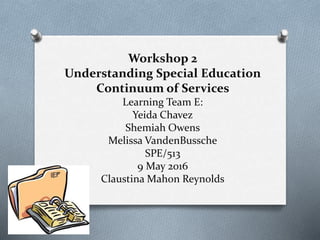 Workshop 2
Understanding Special Education
Continuum of Services
Learning Team E:
Yeida Chavez
Shemiah Owens
Melissa VandenBussche
SPE/513
9 May 2016
Claustina Mahon Reynolds
 