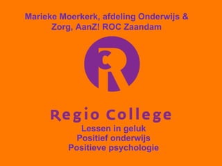 Lessen in geluk Positief onderwijs Positieve psychologie Marieke Moerkerk, afdeling Onderwijs & Zorg, AanZ! ROC Zaandam 