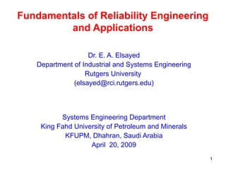 1
Fundamentals of Reliability Engineering
and Applications
Dr. E. A. Elsayed
Department of Industrial and Systems Engineering
Rutgers University
(elsayed@rci.rutgers.edu)
Systems Engineering Department
King Fahd University of Petroleum and Minerals
KFUPM, Dhahran, Saudi Arabia
April 20, 2009
 