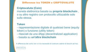 Differenze tra TOKEN e CRIPTOVALUTE
A differenza dei coins non vi è la necessità di costruire catene di blocchi ad hoc.
Criptovaluta (Coin)
moneta elettronica basata su propria blockchain ,
o su altro registro con protocollo utilizzabile solo
sulla stessa.
Token
- rappresentazione digitale di qualsiasi bene (equity
token) o funzione (utility token)
- rilasciati da una dApp (decentralized application)
- basata su un'altra blockchain
 