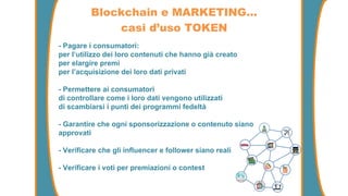 - Pagare i consumatori:
per l’utilizzo dei loro contenuti che hanno già creato
per elargire premi
per l’acquisizione dei loro dati privati
- Permettere ai consumatori
di controllare come i loro dati vengono utilizzati
di scambiarsi i punti dei programmi fedeltà
- Garantire che ogni sponsorizzazione o contenuto siano
approvati
- Verificare che gli influencer e follower siano reali
- Verificare i voti per premiazioni o contest
Blockchain e MARKETING…
casi d’uso TOKEN
 