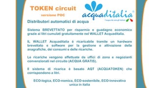 Distributori automatici di acqua
Sistema BREVETTATO per risparmio e guadagno economico
grazie ai litri cumulati gratuitamente nel WALLET Acquaditalia.
IL WALLET Acquaditalia è ricaricabile tramite un hardware
brevettato e software per la gestione e attivazione delle
anagrafiche, dei consumi e delle ricariche.
Le ricariche vengono effettuate da uffici di zona e negozianti
convenzionati nel circuito (ACQUA GRATIS).
Il sistema di ricarica è basato AQT (ACQUATOKEN) che
corrispondono a litri.
ECO-logica, ECO-nomica, ECO-sostenibile, ECO-innovativa
unica in italia
TOKEN circuit
versione POC
 