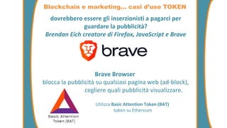 dovrebbero essere gli inserzionisti a pagarci per
guardare la pubblicità?
Brendan Eich creatore di Firefox, JavaScript e Brave
Brave Browser
blocca la pubblicità su qualsiasi pagina web (ad-block),
permette di scegliere quali pubblicità visualizzare.
Blockchain e marketing… casi d’uso TOKEN
Utilizza Basic Attention Token (BAT)
token su Ethereum
 