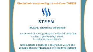 SOCIAL network su blockchain
I social media hanno guadagnato miliardi di dollari dai
contenuti generati dagli utenti.
I creatori di contenuti nulla.
Steem ribalta il modello e restituisce valore alle
persone che contribuiscono con prodotti editoriali
Blockchain e marketing… casi d’uso TOKEN
 
