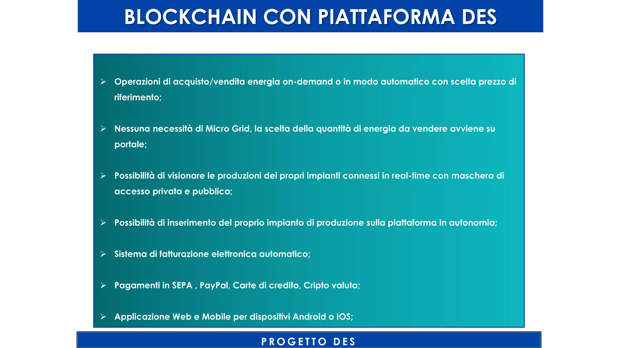 BLOCKCHAIN CON PIATTAFORMA DES
P R O G E T T O D E S
 Operazioni di acquisto/vendita energia on-demand o in modo automatico con scelta prezzo di
riferimento;
 Nessuna necessità di Micro Grid, la scelta della quantità di energia da vendere avviene su
portale;
 Possibilità di visionare le produzioni dei propri impianti connessi in real-time con maschera di
accesso privata e pubblica;
 Possibilità di inserimento del proprio impianto di produzione sulla piattaforma in autonomia;
 Sistema di fatturazione elettronica automatico;
 Pagamenti in SEPA , PayPal, Carte di credito, Cripto valuta;
 Applicazione Web e Mobile per dispositivi Android o IOS;
 