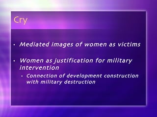 Cry Mediated images of women as victims Women as justification for military intervention Connection of development construction with military destruction 