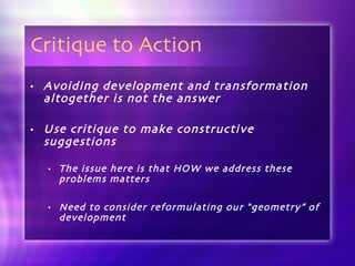 Critique to Action Avoiding development and transformation altogether is not the answer Use critique to make constructive suggestions The issue here is that HOW we address these problems matters Need to consider reformulating our “geometry” of development 