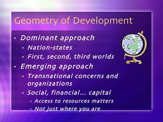 Geometry of Development Dominant approach Nation-states First, second, third worlds Emerging approach Transnational concerns and organizations Social, financial… capital Access to resources matters Not just where you are 