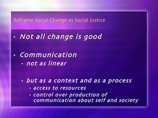 Reframe Social Change as Social Justice Not all change is good Communication  not as linear but as a context and as a process access to resources control over production of communication about self and society 