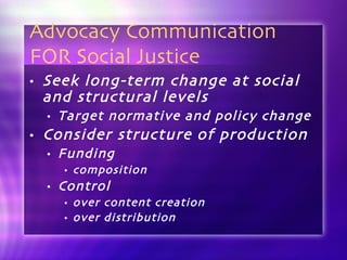 Advocacy Communication FOR Social Justice Seek long-term change at social and structural levels Target normative and policy change  Consider structure of production Funding composition Control  over content creation over distribution 