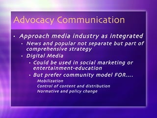 Advocacy Communication  Approach media industry as integrated News and popular not separate but part of comprehensive strategy Digital Media  Could be used in social marketing or entertainment-education But prefer community model FOR…. Mobilization Control of content and distribution Normative and policy change 