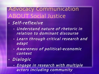 Advocacy Communication ABOUT Social Justice Self-reflexive Understand nature of rhetoric in relation to dominant discourse Learn through critical research and adapt Awareness of political-economic context Dialogic Engage in research with multiple actors including community Based in structural independence 