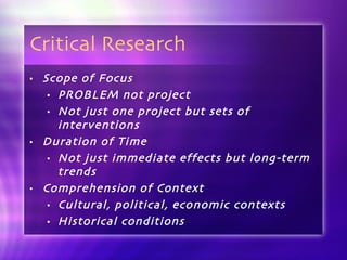 Critical Research Scope of Focus PROBLEM not project Not just one project but sets of interventions Duration of Time Not just immediate effects but long-term trends Comprehension of Context Cultural, political, economic contexts Historical conditions 