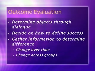 Outcome Evaluation Determine objects through dialogue Decide on how to define success Gather information to determine difference Change over time Change across groups 