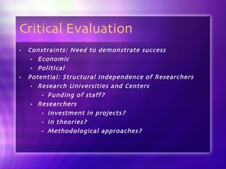 Critical Evaluation Constraints: Need to demonstrate success Economic Political Potential: Structural Independence of Researchers Research Universities and Centers Funding of staff?  Researchers Investment in projects?  In theories?  Methodological approaches? 