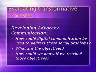 Evaluating transformative processes Developing Advocacy Communication: How could digital communication be used to address these social problems? What are the objectives?  How could we know if we reached those objectives?  