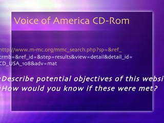 Voice of America CD-Rom http://www.m-mc.org/mmc_search.php?sp=&ref_ crmb=&ref_id=&step=results&view=detail&detail_id= CD_USA_108&adv=mat Describe potential objectives of this website How would you know if these were met? 