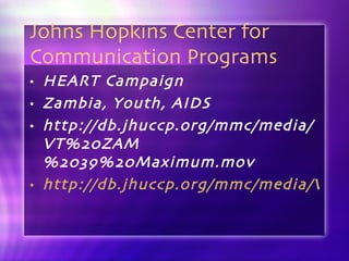 Johns Hopkins Center for Communication Programs HEART Campaign Zambia, Youth, AIDS http://db.jhuccp.org/mmc/media/VT%20ZAM%2039%20Maximum.mov http://db.jhuccp.org/mmc/media/VT%20ZAM%2039%20Virgin%20Power%20-%20purple.mov 