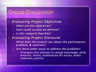 Group Discussion Evaluating Project Objectives What are the objectives? How could success be defined? Is this research feasible? Evaluating Project Discourse What does the project say about the participants, problem, & solution? Are there other ways to address the problem? Strategies that attempt to change knowledge, skills, behavior, norms, mobilization for action, media responses, policies 