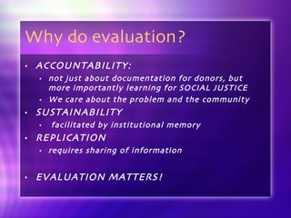 Why do evaluation? ACCOUNTABILITY:  not just about documentation for donors, but more importantly learning for SOCIAL JUSTICE We care about the problem and the community SUSTAINABILITY facilitated by institutional memory REPLICATION requires sharing of information EVALUATION MATTERS! 