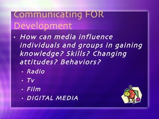 Communicating FOR Development How can media influence individuals and groups in gaining knowledge? Skills? Changing attitudes? Behaviors? Radio Tv Film DIGITAL MEDIA 
