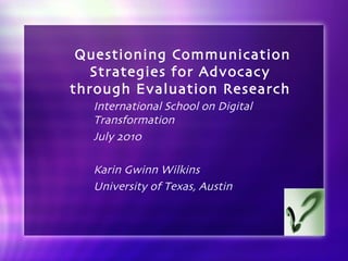 Questioning Communication Strategies for Advocacy  through Evaluation Research  International School on Digital Transformation July 2010 Karin Gwinn Wilkins University of Texas, Austin 