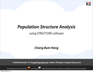 Population Structure Analysis
                                                using STRUCTURE software



                                                       Chang Bum Hong



                        kt Bioinformatics TF, hongiiv@gmail.com, twitter @hongiiv, hongiiv.tistory.com

            Permissions: you are free to blog    or live-blog   about this presentation as long as you attribute the work to its authors
Friday, August 12, 11
 