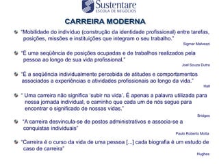 “Mobilidade do indivíduo (construção da identidade profissional) entre tarefas,
 posições, missões e instituições que integram o seu trabalho.”
                                                                     Sigmar Malvezzi

“É uma seqüência de posições ocupadas e de trabalhos realizados pela
 pessoa ao longo de sua vida profissional.”
                                                                    Joel Souza Dutra

“É a seqüência individualmente percebida de atitudes e comportamentos
associados a experiências e atividades profissionais ao longo da vida.”
                                                                                Hall

“ Uma carreira não significa „subir na vida‟. É apenas a palavra utilizada para
  nossa jornada individual, o caminho que cada um de nós segue para
  encontrar o significado de nossas vidas.”
                                                                             Bridges
“A carreira desvincula-se de postos administrativos e associa-se a
conquistas individuais”
                                                                 Paulo Roberto Motta

“Carreira é o curso da vida de uma pessoa [...] cada biografia é um estudo de
 caso de carreira”
                                                                             Hughes
 
