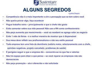 Cynthia Shapiro

•   Competência não é o mais importante e sim a percepção que se tem sobre você
•   Não queira provar algo, faça acontecer
•   Pegue trabalho extra – principalmente o que o chefe não gosta
•   Evite comentar sobre sua vida pessoal/ Não use o RH como confessionário
•   Não peça aumento por merecimento – você só receberá se agrega valor ao negócio
•   Evite 1 mês de férias - é a melhor maneira de mostrar que é dispensável
•   Sua mesa deve refletir seu profissionalismo e não seu estilo pessoal
•   Toda empresa tem uma lista de demitíveis (salário maior, relacionamento com o chefe,
     opiniões negativas, projeto cancelado, problemas de saúde)
•   É perigoso seguir o que a empresa diz – concentre-se no que faz e valoriza
•   Não há espaço para dizer o que pensa – se você reparar as empresas não são
    democracias
•   Não peça promoção – ela é oferecida e não solicitada
 