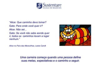 “Alice: Que caminho devo tomar?
Gato: Para onde você quer ir?
Alice: Não sei...
Gato: Se você não sabe aonde quer
ir, todos os caminhos levam a lugar
nenhum.”

Alice no País das Maravilhas, Lewis Caroll




            Uma carreira começa quando uma pessoa define
             suas metas, expectativas e o caminho a seguir.
 