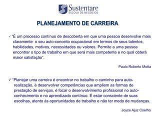  “Éum processo contínuo de descoberta em que uma pessoa desenvolve mais
  claramente o seu auto-conceito ocupacional em termos de seus talentos,
  habilidades, motivos, necessidades ou valores. Permite a uma pessoa
  encontrar o tipo de trabalho em que será mais competente e no qual obterá
  maior satisfação”.

                                                            Paulo Roberto Motta


 “Planejar uma carreira é encontrar no trabalho o caminho para auto-
   realização, é desenvolver competências que ampliem as formas de
   prestação de serviços, é focar o desenvolvimento profissional no auto-
   conhecimento e no aprendizado contínuo. É estar consciente de suas
   escolhas, atento às oportunidades de trabalho e não ter medo de mudanças.

                                                              Joyce Ajuz Coelho
 