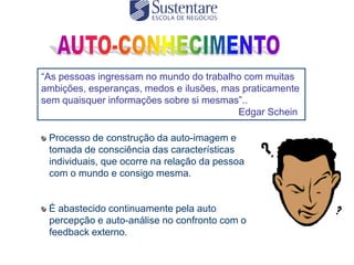 “As pessoas ingressam no mundo do trabalho com muitas
ambições, esperanças, medos e ilusões, mas praticamente
sem quaisquer informações sobre si mesmas”..
                                          Edgar Schein

 Processo de construção da auto-imagem e
 tomada de consciência das características
 individuais, que ocorre na relação da pessoa
 com o mundo e consigo mesma.


 É abastecido continuamente pela auto
 percepção e auto-análise no confronto com o
 feedback externo.
 