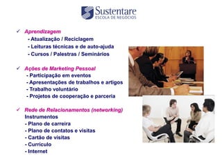  Aprendizagem
   - Atualização / Reciclagem
   - Leituras técnicas e de auto-ajuda
   - Cursos / Palestras / Seminários

 Ações de Marketing Pessoal
  - Participação em eventos
  - Apresentações de trabalhos e artigos
  - Trabalho voluntário
  - Projetos de cooperação e parceria

 Rede de Relacionamentos (networking)
  Instrumentos
  - Plano de carreira
  - Plano de contatos e visitas
  - Cartão de visitas
  - Currículo
  - Internet
 