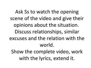 Ask Ss to watch the opening
scene of the video and give their
  opinions about the situation.
  Discuss relationships, similar
excuses and the relation with the
              world.
 Show the complete video, work
    with the lyrics, extend it.
 