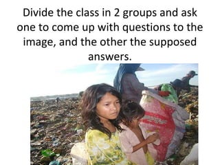 Divide the class in 2 groups and ask
one to come up with questions to the
 image, and the other the supposed
               answers.
 