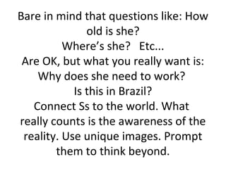 Bare in mind that questions like: How
               old is she?
          Where’s she? Etc...
 Are OK, but what you really want is:
    Why does she need to work?
            Is this in Brazil?
   Connect Ss to the world. What
really counts is the awareness of the
 reality. Use unique images. Prompt
        them to think beyond.
 