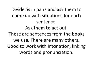 Divide Ss in pairs and ask them to
  come up with situations for each
              sentence.
        Ask them to act out.
These are sentences from the books
   we use. There are many others.
Good to work with intonation, linking
     words and pronunciation.
 