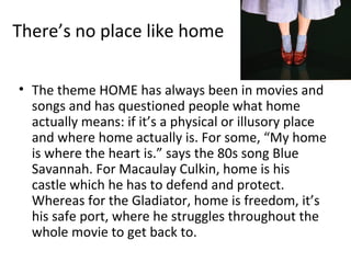 There’s no place like home

• The theme HOME has always been in movies and
  songs and has questioned people what home
  actually means: if it’s a physical or illusory place
  and where home actually is. For some, “My home
  is where the heart is.” says the 80s song Blue
  Savannah. For Macaulay Culkin, home is his
  castle which he has to defend and protect.
  Whereas for the Gladiator, home is freedom, it’s
  his safe port, where he struggles throughout the
  whole movie to get back to.
 