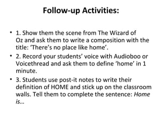 Follow-up Activities:

• 1. Show them the scene from The Wizard of
  Oz and ask them to write a composition with the
  title: ‘There’s no place like home’.
• 2. Record your students’ voice with Audioboo or
  Voicethread and ask them to define ‘home’ in 1
  minute.
• 3. Students use post-it notes to write their
  definition of HOME and stick up on the classroom
  walls. Tell them to complete the sentence: Home
  is…
 