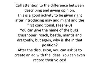 Call attention to the difference between
       describing and giving opinion.
  This is a good activity to be given right
after introducing may and might and the
         first conditional. (Teens-3)
    You can give the name of the bugs:
  grasshoper, roach, beetle, mantis and
  dragonfly, but again, why is she in that
                  position?
  After the discussion, you can ask Ss to
create an ad with the ideas. You can even
             record their voices!
 